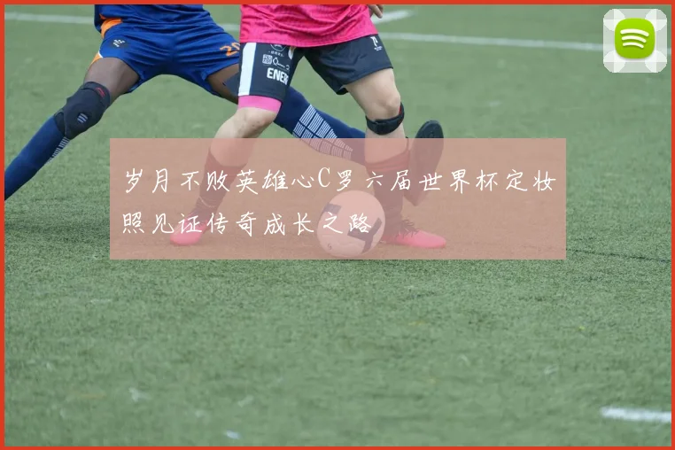 岁月不败英雄心C罗六届世界杯定妆照见证传奇成长之路