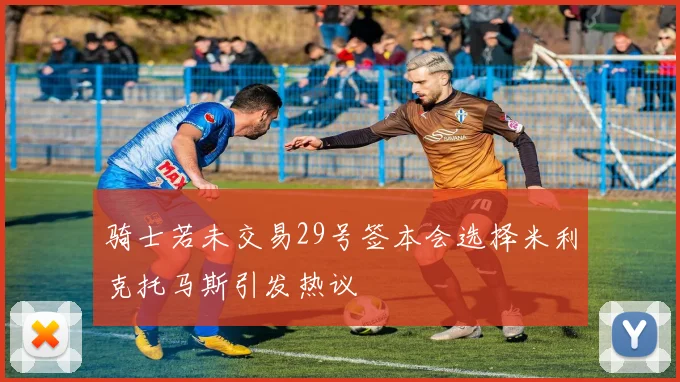 骑士若未交易29号签本会选择米利克托马斯引发热议