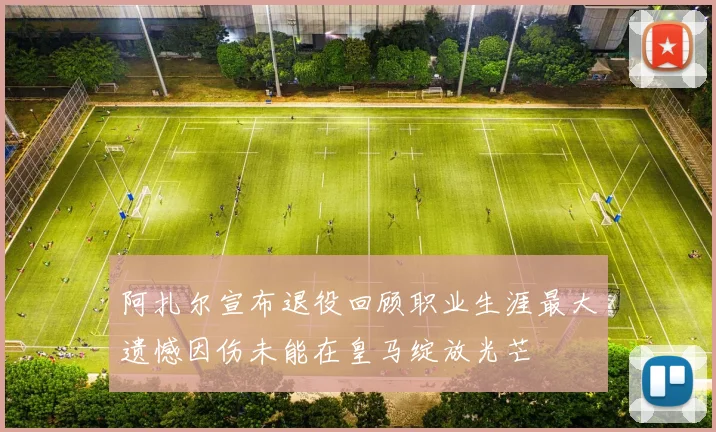 阿扎尔宣布退役回顾职业生涯最大遗憾因伤未能在皇马绽放光芒