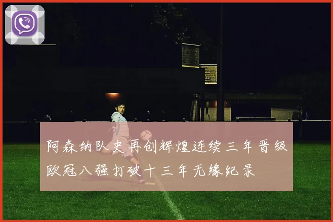阿森纳队史再创辉煌连续三年晋级欧冠八强打破十三年无缘纪录