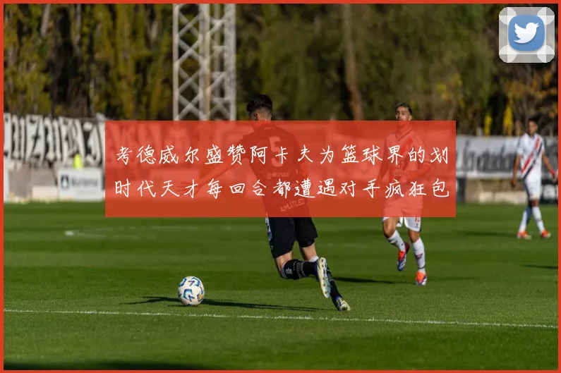 考德威尔盛赞阿卡夫为篮球界的划时代天才每回合都遭遇对手疯狂包夹挑战