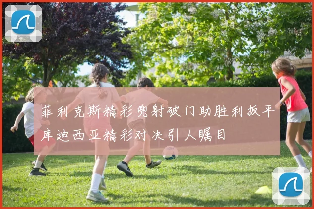 菲利克斯精彩兜射破门助胜利扳平库迪西亚精彩对决引人瞩目