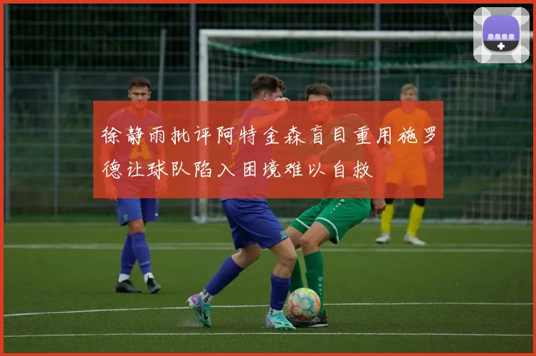 徐静雨批评阿特金森盲目重用施罗德让球队陷入困境难以自救