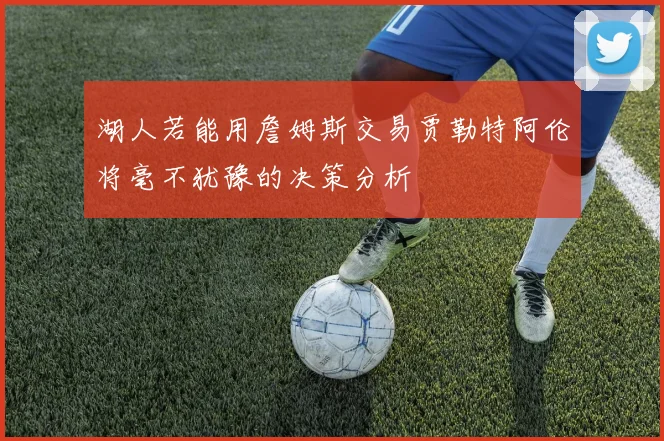 湖人若能用詹姆斯交易贾勒特阿伦将毫不犹豫的决策分析