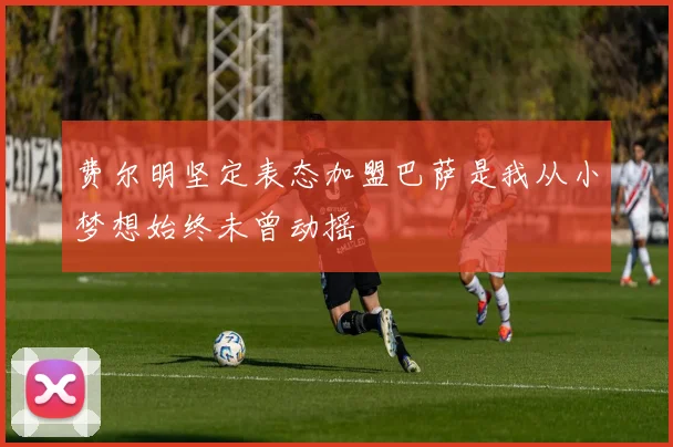 费尔明坚定表态加盟巴萨是我从小梦想始终未曾动摇