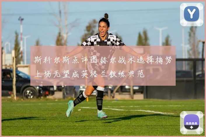 斯科尔斯点评图赫尔战术选择梅努上场无望成英格兰教练典范