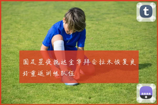 国足星夜抵达金华拜合拉木恢复良好重返训练队伍