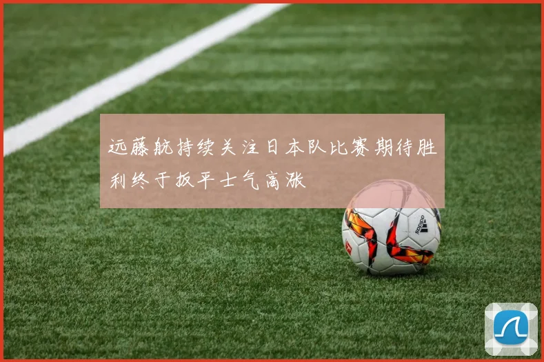 远藤航持续关注日本队比赛期待胜利终于扳平士气高涨