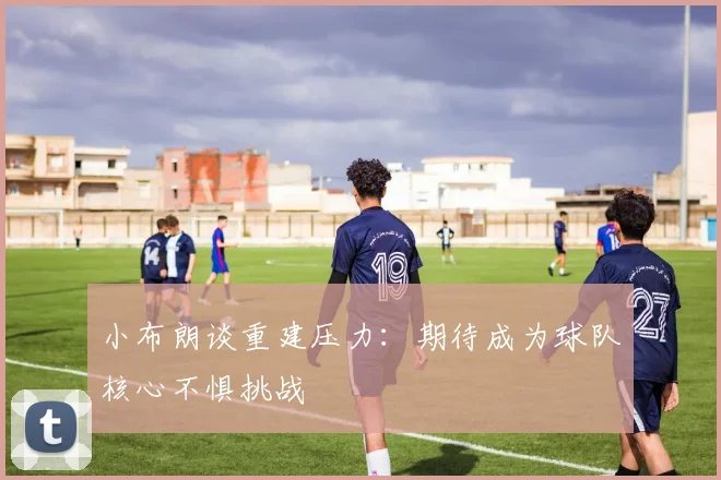 小布朗谈重建压力：期待成为球队核心不惧挑战