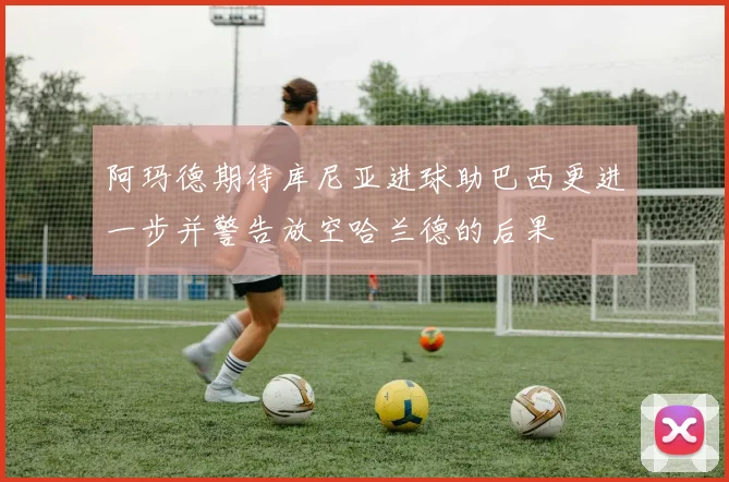 阿玛德期待库尼亚进球助巴西更进一步并警告放空哈兰德的后果