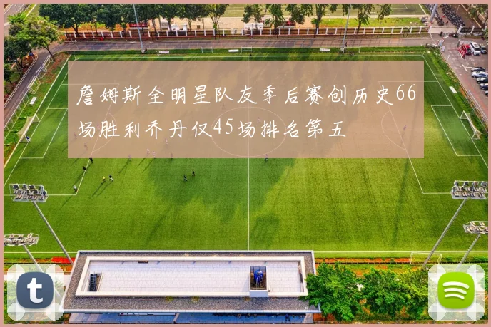 詹姆斯全明星队友季后赛创历史66场胜利乔丹仅45场排名第五