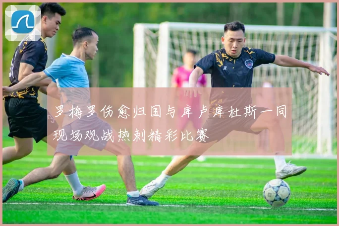 罗梅罗伤愈归国与库卢库杜斯一同现场观战热刺精彩比赛