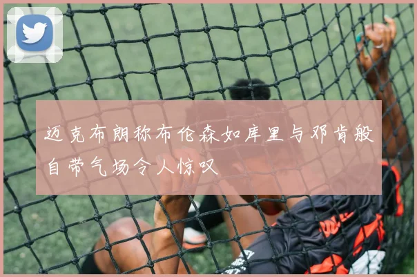 迈克布朗称布伦森如库里与邓肯般自带气场令人惊叹