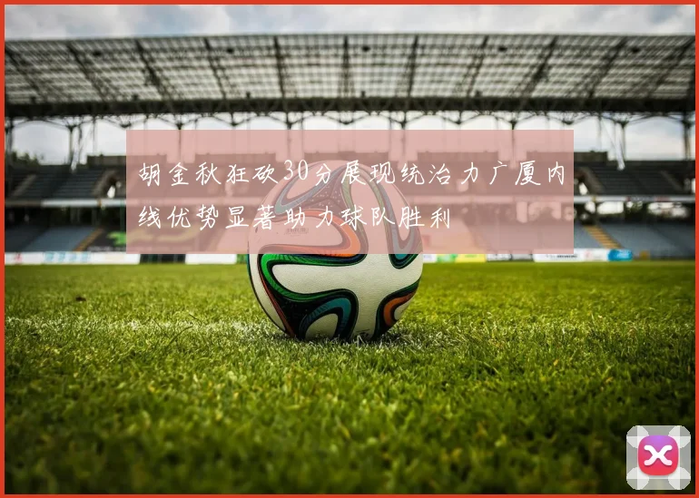 胡金秋狂砍30分展现统治力广厦内线优势显著助力球队胜利