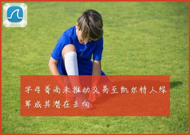 字母哥尚未推动交易至凯尔特人绿军成其潜在去向