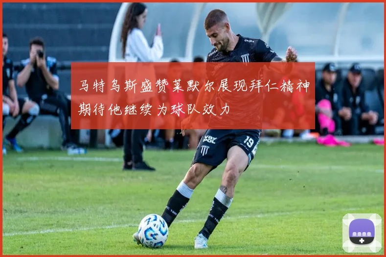 马特乌斯盛赞莱默尔展现拜仁精神期待他继续为球队效力