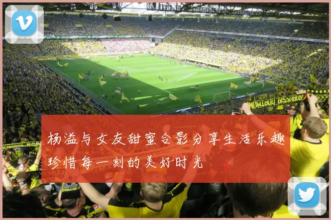 杨溢与女友甜蜜合影分享生活乐趣珍惜每一刻的美好时光
