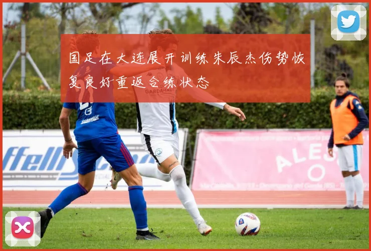 国足在大连展开训练朱辰杰伤势恢复良好重返合练状态
