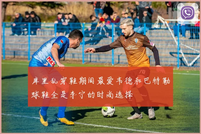库里乱穿鞋期间最爱韦德和巴特勒球鞋全是李宁的时尚选择