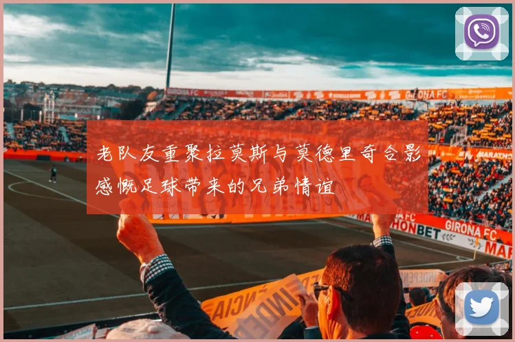 老队友重聚拉莫斯与莫德里奇合影感慨足球带来的兄弟情谊