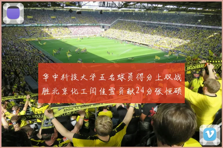 华中科技大学五名球员得分上双战胜北京化工闫佳雪贡献24分张恒硕斩获25分8篮板8助攻