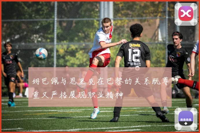 姆巴佩与恩里克在巴黎的关系既尊重又严格展现职业精神