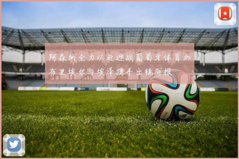 阿森纳全力以赴迎战葡萄牙体育加布里埃尔与埃泽携手出镜海报