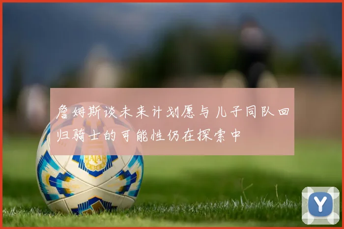 詹姆斯谈未来计划愿与儿子同队回归骑士的可能性仍在探索中